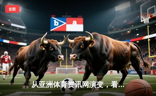 从亚洲体育资讯网演变，看数字化时代体育媒体的机遇与挑战