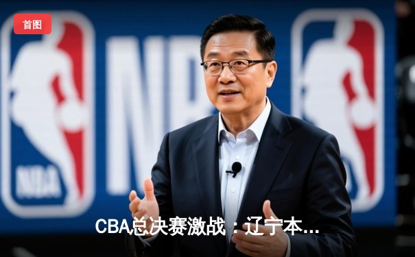 CBA总决赛激战：辽宁本钢逆转广东宏远，张镇麟35分创造历史