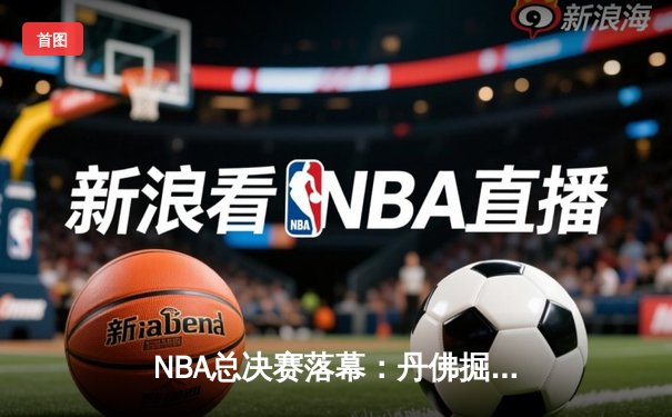 NBA总决赛落幕：丹佛掘金队史首冠，约基奇荣膺FMVP