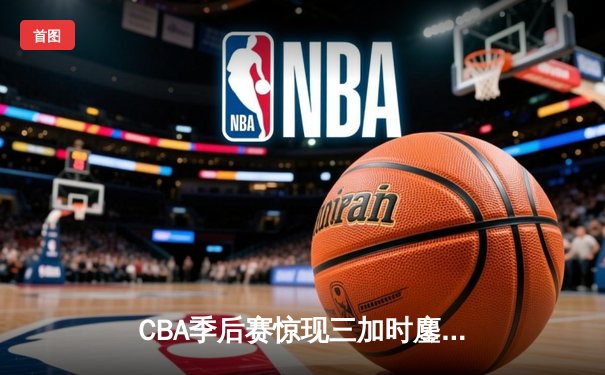 CBA季后赛惊现三加时鏖战 广东宏远逆转浙江广厦夺赛点