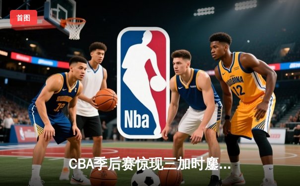 CBA季后赛惊现三加时鏖战 广东宏远逆转辽宁夺赛点