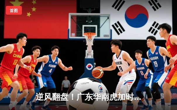 逆风翻盘！广东华南虎加时赛惊险夺冠，胡明轩35分加冕FMVP