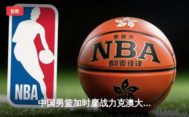 中国男篮加时鏖战力克澳大利亚，周琦28+15制霸内线